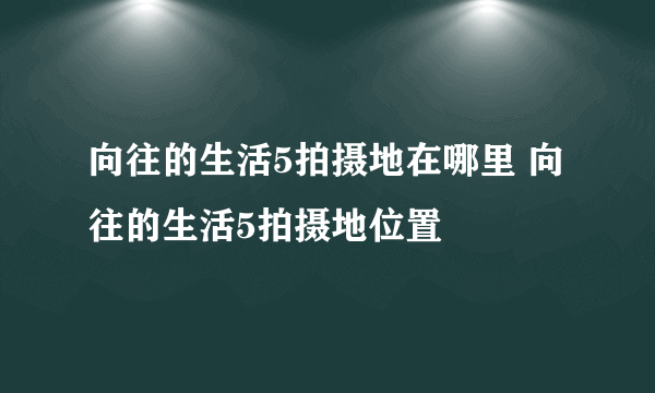 向往的生活5拍摄地在哪里 向往的生活5拍摄地位置