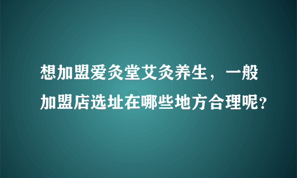 想加盟爱灸堂艾灸养生，一般加盟店选址在哪些地方合理呢？