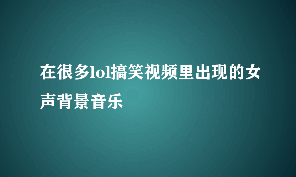 在很多lol搞笑视频里出现的女声背景音乐