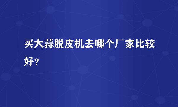 买大蒜脱皮机去哪个厂家比较好？