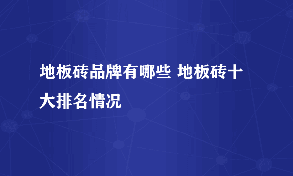 地板砖品牌有哪些 地板砖十大排名情况