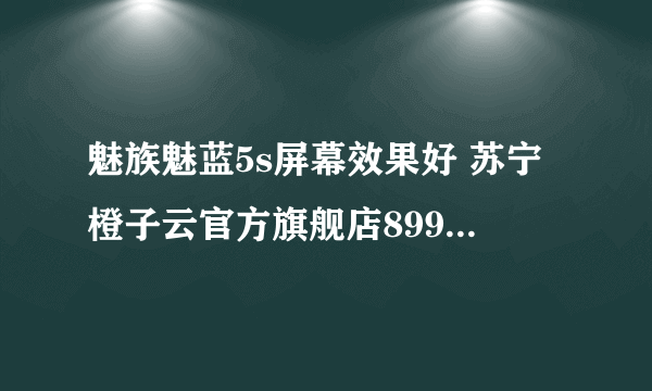 魅族魅蓝5s屏幕效果好 苏宁橙子云官方旗舰店899元销售中 （有返券）