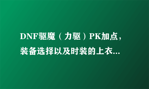 DNF驱魔（力驱）PK加点，装备选择以及时装的上衣加什么技能，求8段上高手指点下？