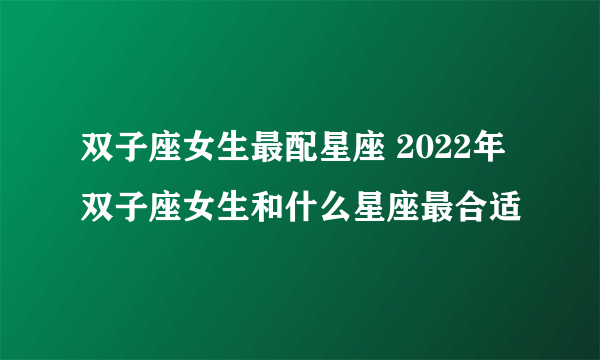 双子座女生最配星座 2022年双子座女生和什么星座最合适