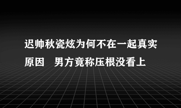 迟帅秋瓷炫为何不在一起真实原因   男方竟称压根没看上