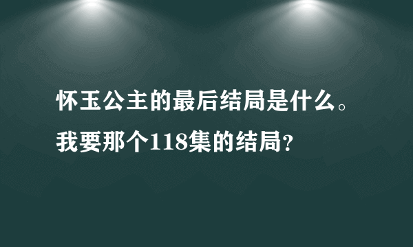 怀玉公主的最后结局是什么。我要那个118集的结局？