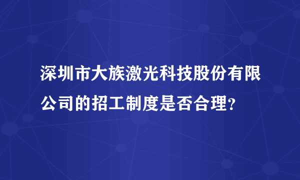 深圳市大族激光科技股份有限公司的招工制度是否合理？