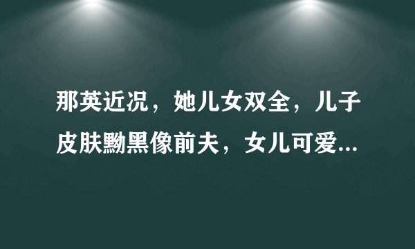 那英近况，她儿女双全，儿子皮肤黝黑像前夫，女儿可爱像现任丈夫，如何看？