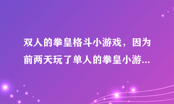 双人的拳皇格斗小游戏，因为前两天玩了单人的拳皇小游戏，感觉非常的不错，但不知道有没有双人的 哦！！