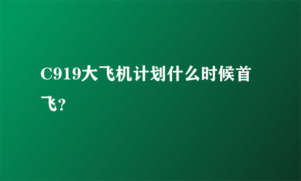 C919大飞机计划什么时候首飞？