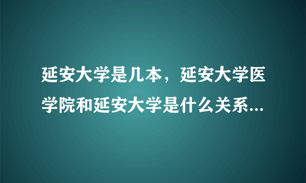 延安大学是几本，延安大学医学院和延安大学是什么关系？谢谢？