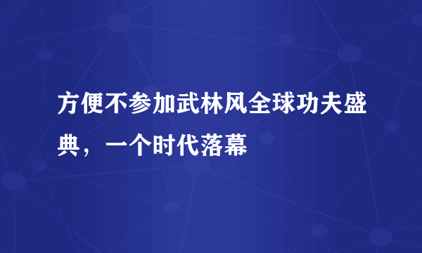 方便不参加武林风全球功夫盛典，一个时代落幕