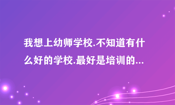 我想上幼师学校.不知道有什么好的学校.最好是培训的不是自考？