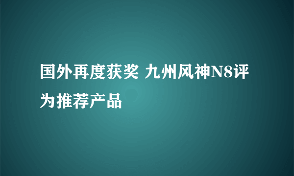 国外再度获奖 九州风神N8评为推荐产品