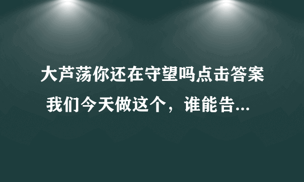 大芦荡你还在守望吗点击答案 我们今天做这个，谁能告诉我答案