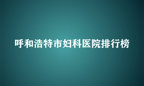 呼和浩特市妇科医院排行榜