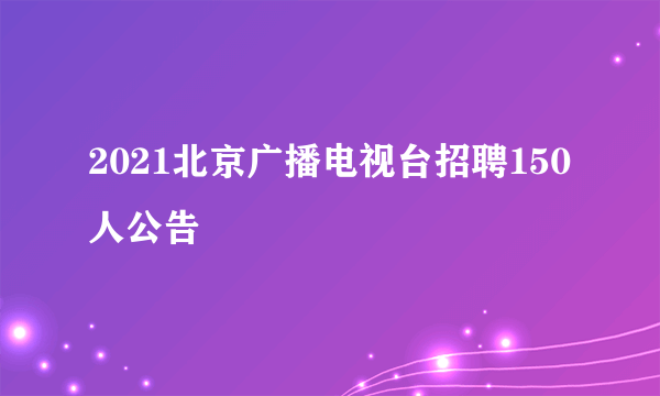 2021北京广播电视台招聘150人公告