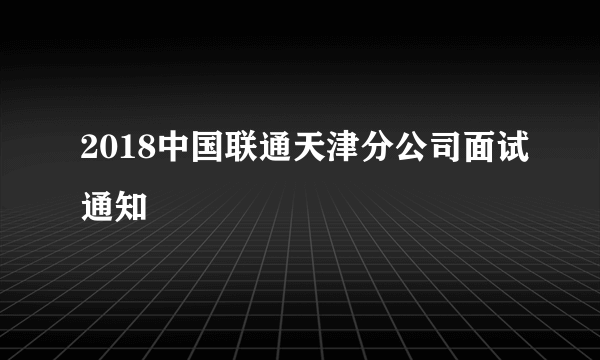 2018中国联通天津分公司面试通知