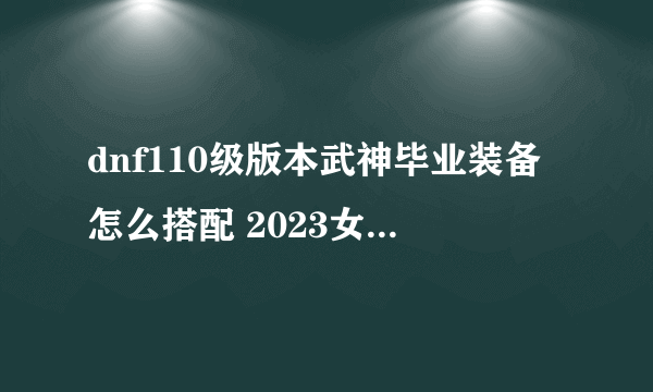 dnf110级版本武神毕业装备怎么搭配 2023女散打毕业装备搭配指南