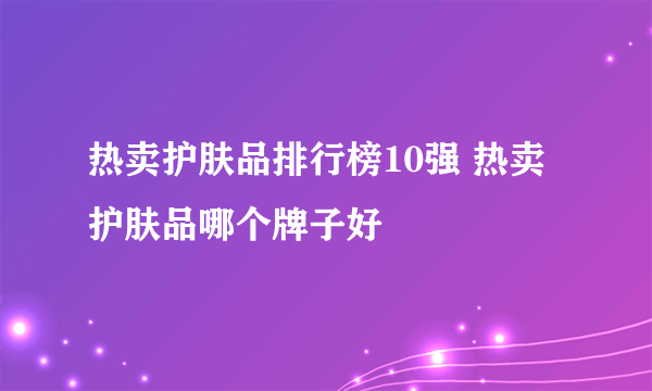 热卖护肤品排行榜10强 热卖护肤品哪个牌子好