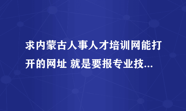 求内蒙古人事人才培训网能打开的网址 就是要报专业技术人员继续教育在线学习 谢谢！