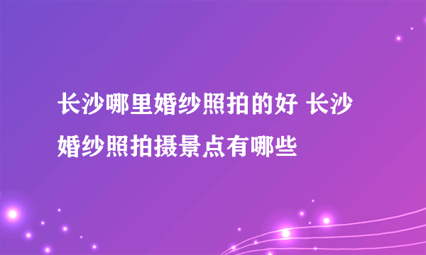 长沙哪里婚纱照拍的好 长沙婚纱照拍摄景点有哪些