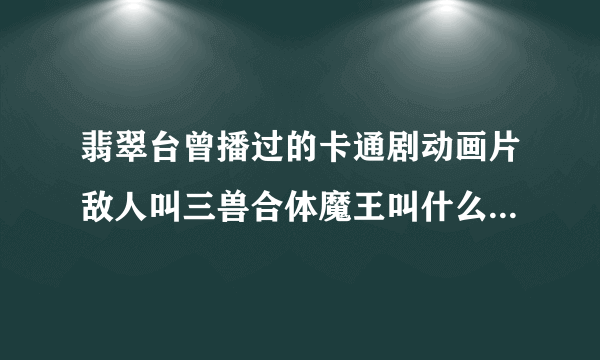 翡翠台曾播过的卡通剧动画片敌人叫三兽合体魔王叫什么名字啊?