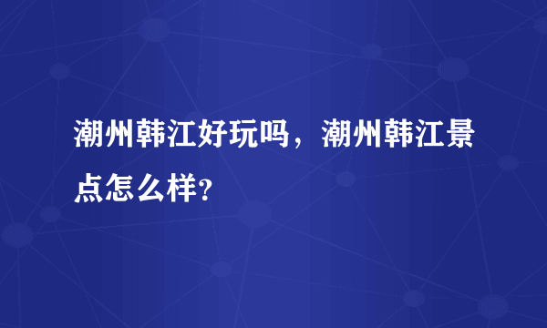 潮州韩江好玩吗，潮州韩江景点怎么样？