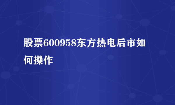 股票600958东方热电后市如何操作