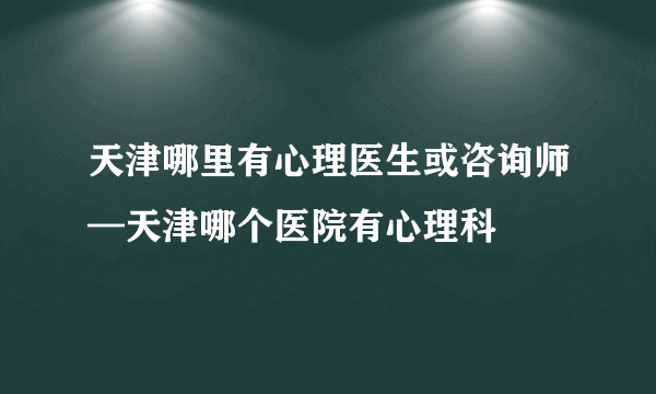 天津哪里有心理医生或咨询师—天津哪个医院有心理科