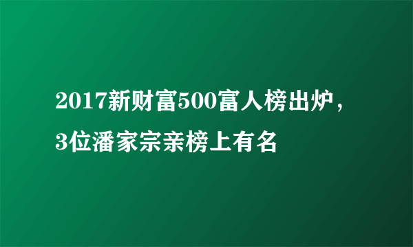 2017新财富500富人榜出炉，3位潘家宗亲榜上有名