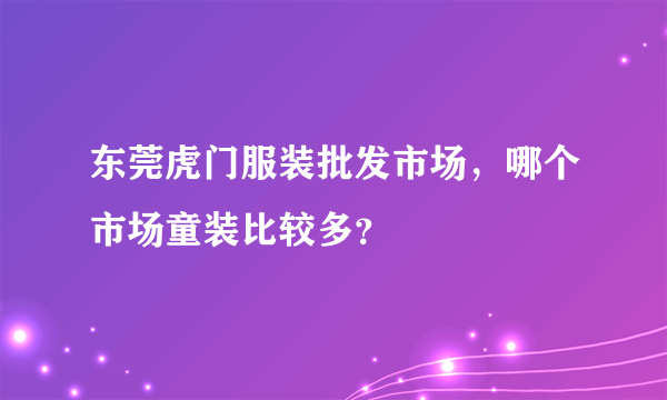 东莞虎门服装批发市场，哪个市场童装比较多？