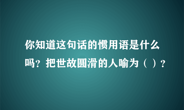 你知道这句话的惯用语是什么吗？把世故圆滑的人喻为（）？