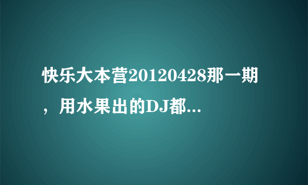 快乐大本营20120428那一期，用水果出的DJ都是什么？就李云迪哪一期 。。。。。。。。。。。。。。