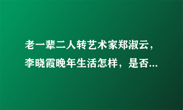 老一辈二人转艺术家郑淑云，李晓霞晚年生活怎样，是否还在表演二人转？