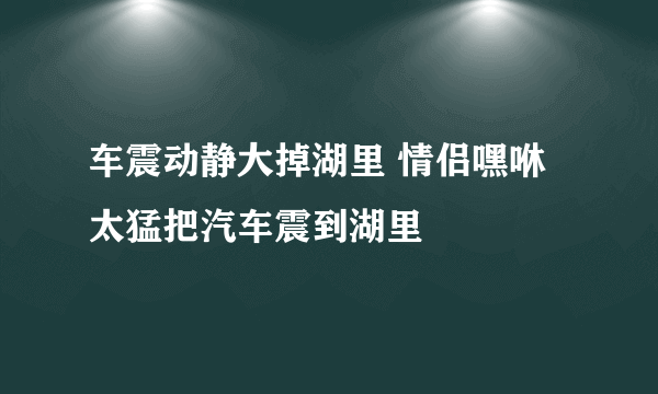 车震动静大掉湖里 情侣嘿咻太猛把汽车震到湖里