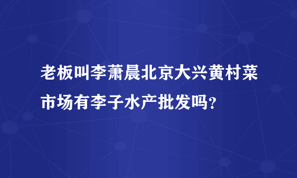 老板叫李萧晨北京大兴黄村菜市场有李子水产批发吗？