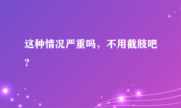 这种情况严重吗，不用截肢吧？