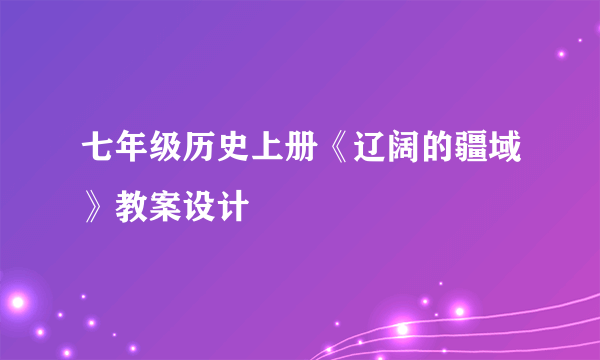 七年级历史上册《辽阔的疆域》教案设计