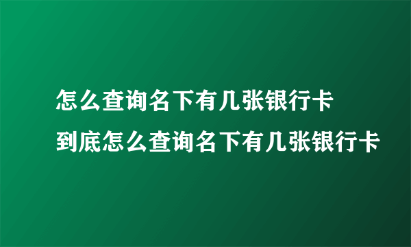 怎么查询名下有几张银行卡 到底怎么查询名下有几张银行卡