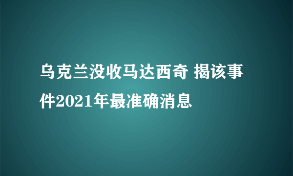 乌克兰没收马达西奇 揭该事件2021年最准确消息