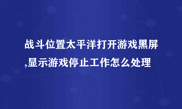 战斗位置太平洋打开游戏黑屏,显示游戏停止工作怎么处理