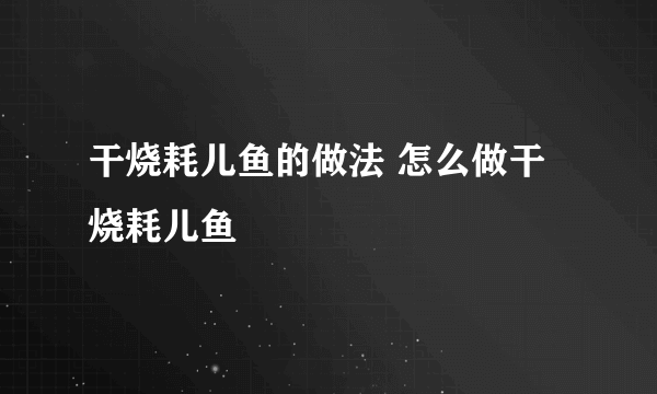 干烧耗儿鱼的做法 怎么做干烧耗儿鱼