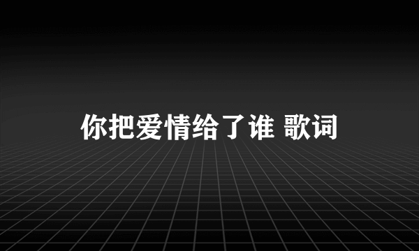 你把爱情给了谁 歌词