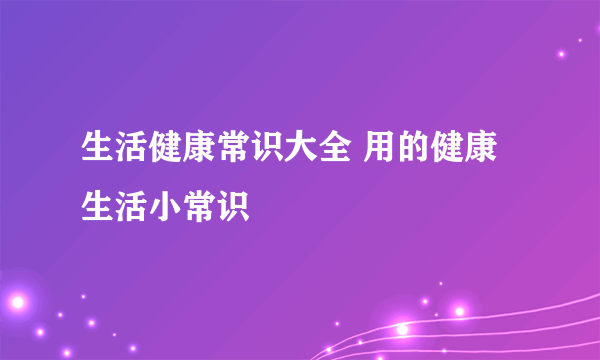 生活健康常识大全 用的健康生活小常识