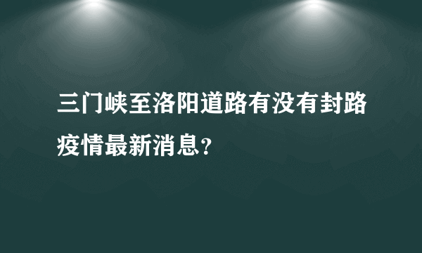 三门峡至洛阳道路有没有封路疫情最新消息？