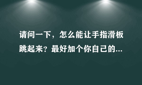 请问一下，怎么能让手指滑板跳起来？最好加个你自己的视频，慢动作