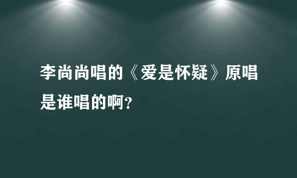 李尚尚唱的《爱是怀疑》原唱是谁唱的啊？