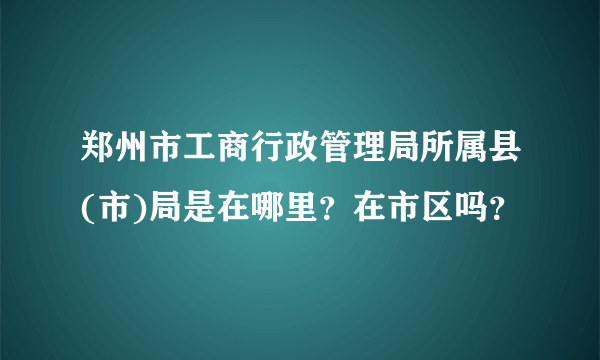 郑州市工商行政管理局所属县(市)局是在哪里？在市区吗？