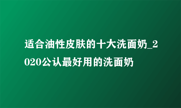 适合油性皮肤的十大洗面奶_2020公认最好用的洗面奶